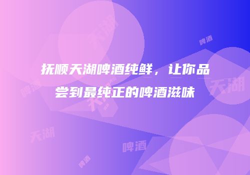 抚顺天湖啤酒纯鲜，让你品尝到最纯正的啤酒滋味