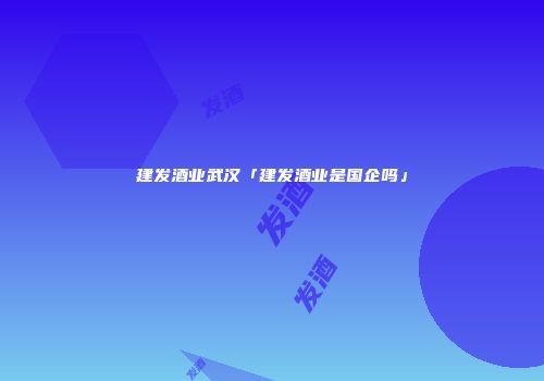 建发酒业武汉「建发酒业是国企吗」