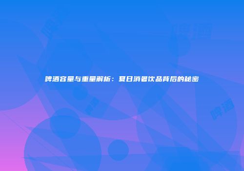 啤酒容量与重量解析：夏日消暑饮品背后的秘密