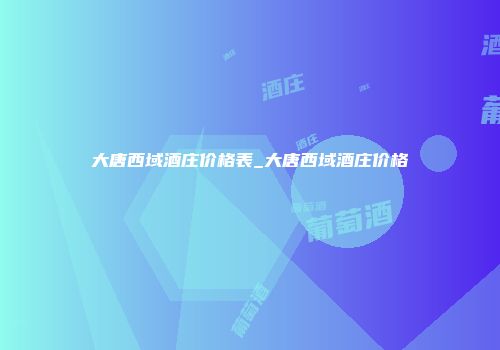大唐西域酒庄价格表_大唐西域酒庄价格