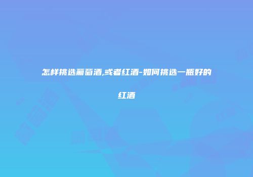 怎样挑选葡萄酒,或者红酒-如何挑选一瓶好的红酒