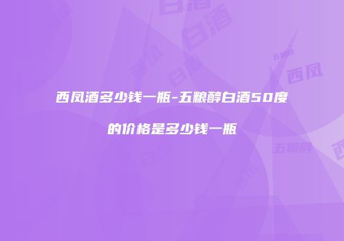 西凤酒多少钱一瓶-五粮醇白酒50度的价格是多少钱一瓶