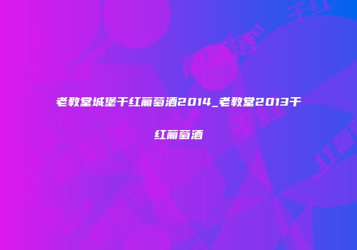 老教堂城堡干红葡萄酒2014_老教堂2013干红葡萄酒