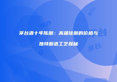 茅台酒十年陈酿：高端佳酿的价格与独特酿造工艺探秘