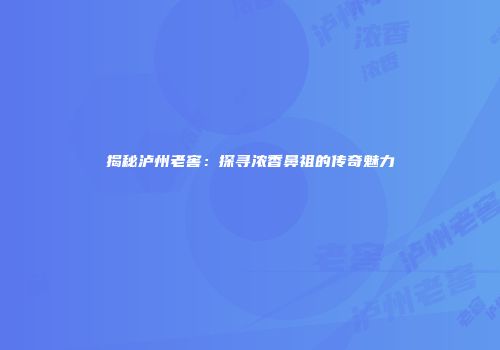 揭秘泸州老窖：探寻浓香鼻祖的传奇魅力