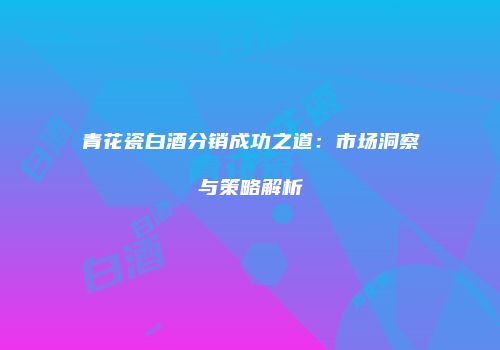 青花瓷白酒分销成功之道：市场洞察与策略解析