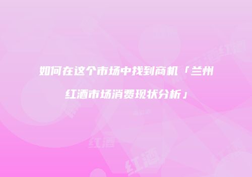 如何在这个市场中找到商机「兰州红酒市场消费现状分析」