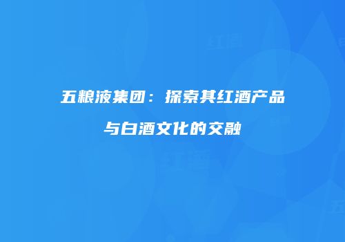 五粮液集团：探索其红酒产品与白酒文化的交融
