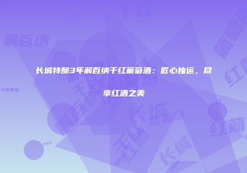 长城特酿3年解百纳干红葡萄酒：匠心独运，尽享红酒之美