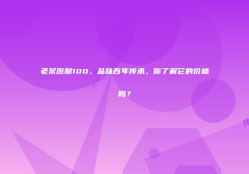 老浆原酿100，品味百年传承，你了解它的价格吗？