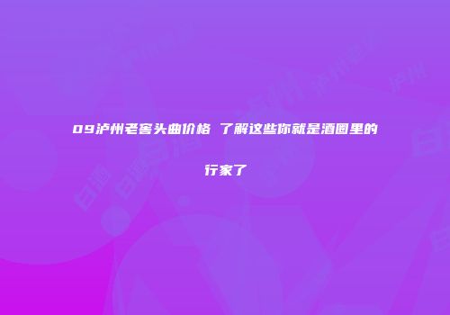 09泸州老窖头曲价格 了解这些你就是酒圈里的行家了