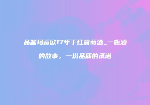 品鉴玛蒂欧17年干红葡萄酒_一瓶酒的故事，一份品质的承诺