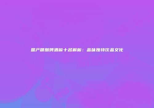 国产精酿啤酒前十名解析：品味独特饮品文化