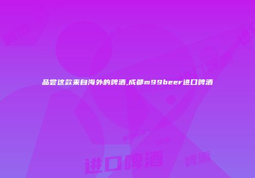 品尝这款来自海外的啤酒,成都m99beer进口啤酒