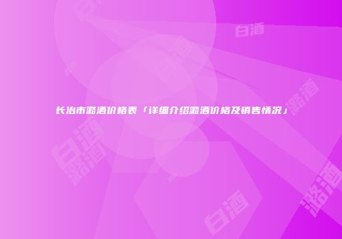 长治市潞酒价格表「详细介绍潞酒价格及销售情况」