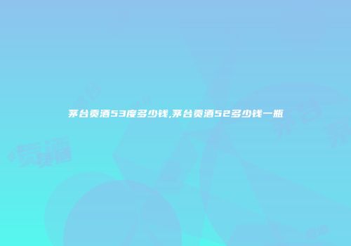 茅台贡酒53度多少钱,茅台贡酒52多少钱一瓶