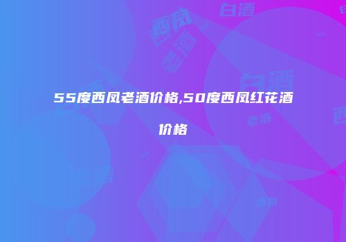 55度西凤老酒价格,50度西凤红花酒价格