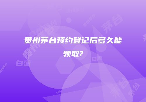 贵州茅台预约登记后多久能领取?