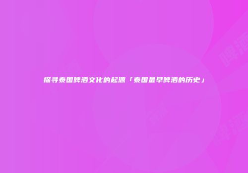 探寻泰国啤酒文化的起源「泰国最早啤酒的历史」