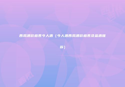 西凤酒价格表今人酒（今人酒西凤酒价格表及品酒推荐）