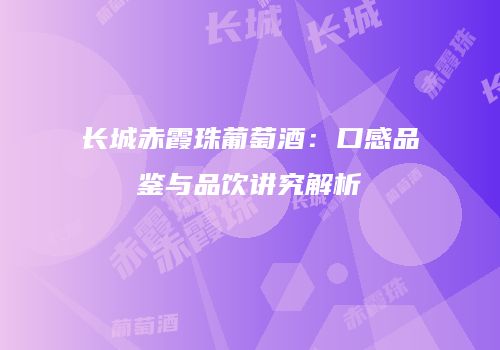 长城赤霞珠葡萄酒：口感品鉴与品饮讲究解析