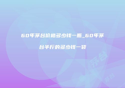 60年茅台价格多少钱一瓶_60年茅台半斤的多少钱一袋