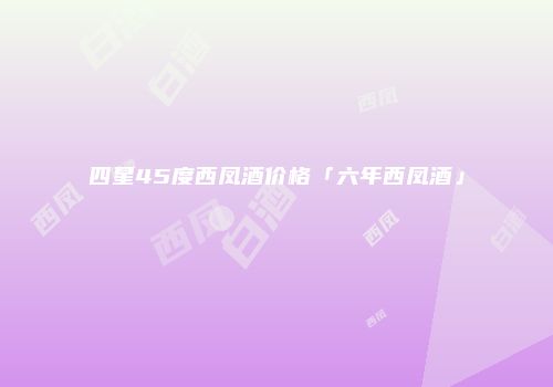 四星45度西凤酒价格「六年西凤酒」