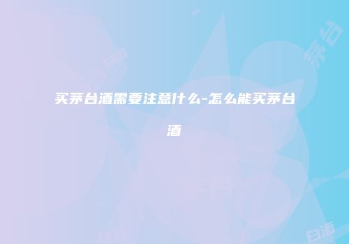 买茅台酒需要注意什么-怎么能买茅台酒