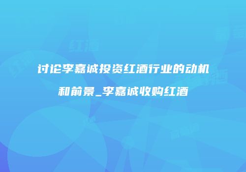 讨论李嘉诚投资红酒行业的动机和前景_李嘉诚收购红酒