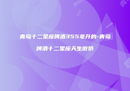 青岛十二星座啤酒355毫升的-青岛啤酒十二星座天生傲娇