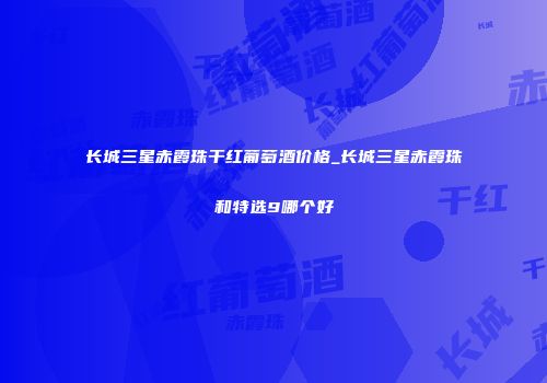 长城三星赤霞珠干红葡萄酒价格_长城三星赤霞珠和特选9哪个好
