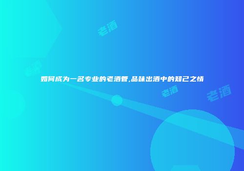 如何成为一名专业的老酒管,品味出酒中的知己之情