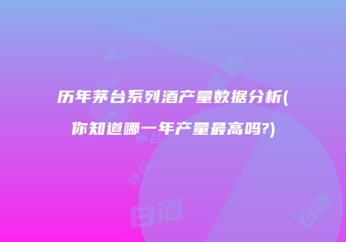 历年茅台系列酒产量数据分析(你知道哪一年产量最高吗?)