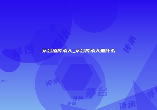 茅台酒传承人_茅台传承人是什么