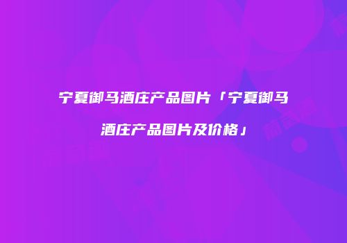 宁夏御马酒庄产品图片「宁夏御马酒庄产品图片及价格」