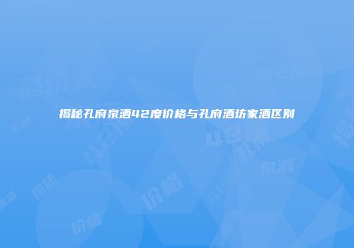 揭秘孔府泉酒42度价格与孔府酒坊家酒区别