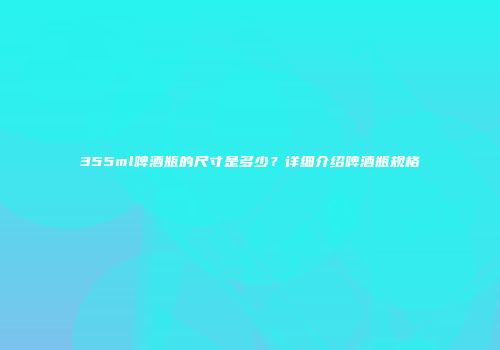 355ml啤酒瓶的尺寸是多少？详细介绍啤酒瓶规格
