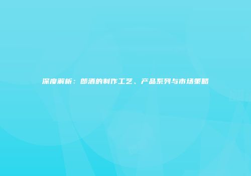 深度解析：郎酒的制作工艺、产品系列与市场策略