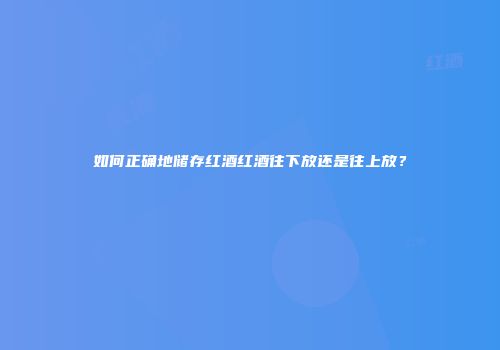 如何正确地储存红酒红酒往下放还是往上放？