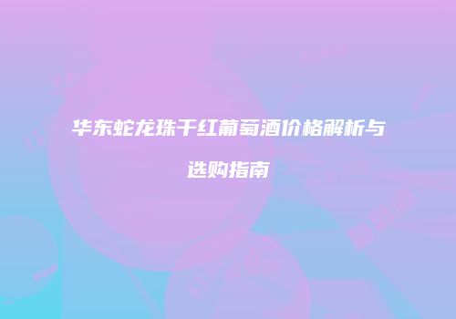 华东蛇龙珠干红葡萄酒价格解析与选购指南