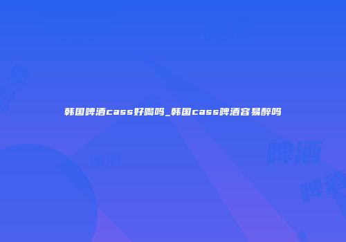 韩国啤酒cass好喝吗_韩国cass啤酒容易醉吗