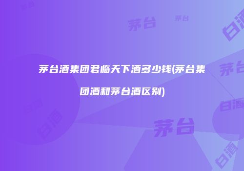 茅台酒集团君临天下酒多少钱(茅台集团酒和茅台酒区别)