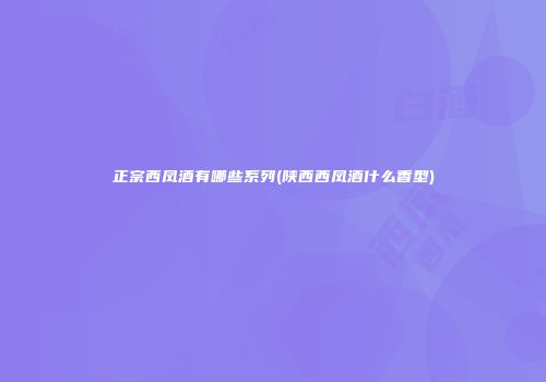 正宗西凤酒有哪些系列(陕西西凤酒什么香型)