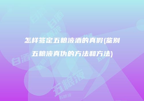 怎样签定五粮液酒的真假(鉴别五粮液真伪的方法和方法)