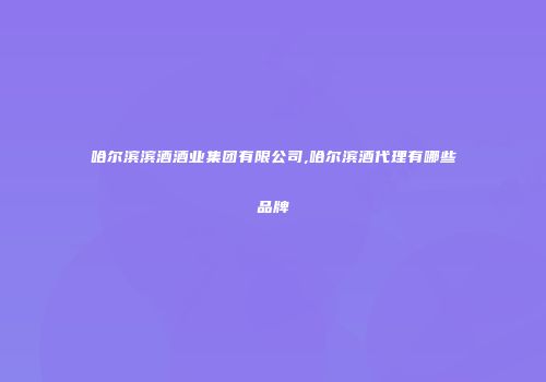 哈尔滨滨酒酒业集团有限公司,哈尔滨酒代理有哪些品牌