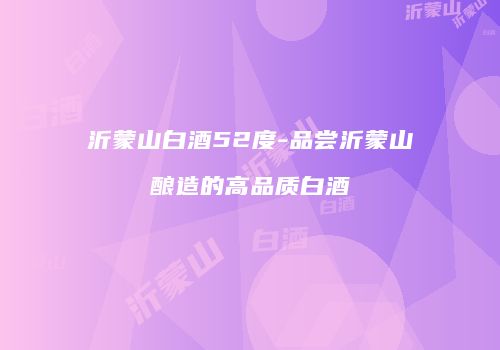 沂蒙山白酒52度-品尝沂蒙山酿造的高品质白酒