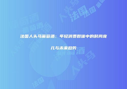 法国人头马葡萄酒：年轻消费群体中的时尚宠儿与未来趋势