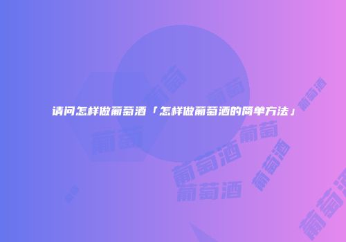 请问怎样做葡萄酒「怎样做葡萄酒的简单方法」