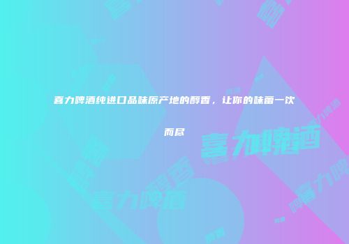 喜力啤酒纯进口品味原产地的醇香，让你的味蕾一饮而尽