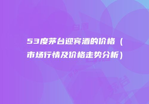 53度茅台迎宾酒的价格（市场行情及价格走势分析）